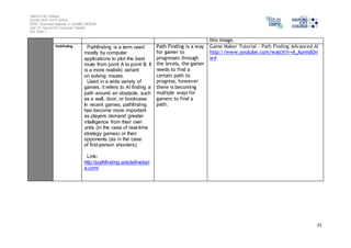 Salford City College 
Eccles Sixth Form Centre 
BTEC Extended Diploma in GAMES DESIGN 
Unit 73: Sound For Computer Games 
IG2 Task 1 
23 
this image. 
Pathfinding Pathfinding is a term used 
mostly by computer 
applications to plot the best 
route from point A to point B. It 
is a more realistic variant 
on solving mazes. 
Used in a wide variety of 
games, it refers to AI finding a 
path around an obstacle, such 
as a wall, door, or bookcase. 
In recent games, pathfinding 
has become more important 
as players demand greater 
intelligence from their own 
units (in the case of real-time 
strategy games) or their 
opponents (as in the case 
of first-person shooters). 
Link-http:// 
pathfinding.askdefinebet 
a.com/ 
Path Finding is a way 
for gamer to 
progresses through 
the levels, the gamer 
needs to find a 
certain path to 
progress, however 
there is becoming 
multiple ways for 
gamers to find a 
path. 
Game Maker Tutorial - Path Finding Advanced AI 
http://www.youtube.com/watch?v=A_AurmdOn 
w4 
