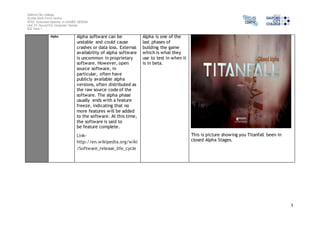 Salford City College 
Eccles Sixth Form Centre 
BTEC Extended Diploma in GAMES DESIGN 
Unit 73: Sound For Computer Games 
IG2 Task 1 
3 
Alpha Alpha software can be 
unstable and could cause 
crashes or data loss. External 
availability of alpha software 
is uncommon in proprietary 
software. However, open 
source software, in 
particular, often have 
publicly available alpha 
versions, often distributed as 
the raw source code of the 
software. The alpha phase 
usually ends with a feature 
freeze, indicating that no 
more features will be added 
to the software. At this time, 
the software is said to 
be feature complete. 
Link-http:// 
en.wikipedia.org/wiki 
/Software_release_life_cycle 
Alpha is one of the 
last phases of 
building the game 
which is what they 
use to test in when it 
is in beta. 
This is picture showing you Titanfall been in 
closed Alpha Stages. 
 