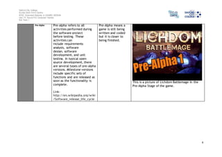 Salford City College 
Eccles Sixth Form Centre 
BTEC Extended Diploma in GAMES DESIGN 
Unit 73: Sound For Computer Games 
IG2 Task 1 
4 
Pre-Alpha Pre-alpha refers to all 
activities performed during 
the software project 
before testing. These 
activities can 
include requirements 
analysis, software 
design, software 
development, and unit 
testing. In typical open 
source development, there 
are several types of pre-alpha 
versions. Milestone versions 
include specific sets of 
functions and are released as 
soon as the functionality is 
complete. 
Link-http:// 
en.wikipedia.org/wiki 
/Software_release_life_cycle 
Pre-Alpha means a 
game is still being 
written and coded 
but it is closer to 
being finished. 
This is a picture of Lichdom Battlemage In the 
Pre-Alpha Stage of the game. 
 