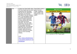 Salford City College 
Eccles Sixth Form Centre 
BTEC Extended Diploma in GAMES DESIGN 
Unit 73: Sound For Computer Games 
IG2 Task 1 
5 
Gold A game has "Gone Gold" when 
the final mastercopy has been 
produced at the developer 
and sent off for replication, 
packaging and shipment. 
The game is not yet released, 
but it will typicallybe around 
2-3 weeks (sometimes less) 
before it begins appearing 
on store shelves and online 
pre-orders arriving at 
doorsteps. The term itself 
comes from the old practice 
of recordable CDs being 
manufactured with gold film. 
Hence the gold colored CD 
actually being the source, 
with no reference to copies 
sold as in the recording 
industry 
Link-http:// 
www.urbandictionar 
y.com/define.php?term=Go 
ne%20Gold 
Gone Gold is when a 
game has been 
finally completed 
and is ready to be 
shipped out to the 
public. 
This is a picture of FIFA 15 gone gold. 
 