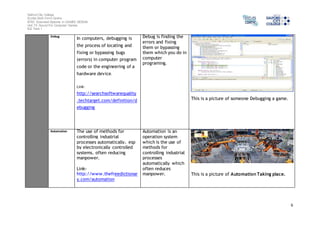 Salford City College 
Eccles Sixth Form Centre 
BTEC Extended Diploma in GAMES DESIGN 
Unit 73: Sound For Computer Games 
IG2 Task 1 
6 
Debug In computers, debugging is 
the process of locating and 
fixing or bypassing bugs 
(errors) in computer program 
code or the engineering of a 
hardware device. 
Link-http:// 
searchsoftwarequality 
.techtarget.com/definition/d 
ebugging 
Debug is finding the 
errors and fixing 
them or bypassing 
them which you do in 
computer 
programing. 
This is a picture of someone Debugging a game. 
Automation The use of methods for 
controlling industrial 
processes automatically, esp 
by electronically controlled 
systems, often reducing 
manpower. 
Link-http:// 
www.thefreedictionar 
y.com/automation 
Automation is an 
operation system 
which is the use of 
methods for 
controlling industrial 
processes 
automatically which 
often reduces 
manpower. 
This is a picture of Automation Taking place. 
 