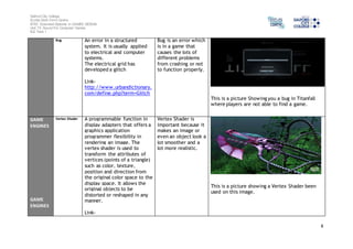 Salford City College 
Eccles Sixth Form Centre 
BTEC Extended Diploma in GAMES DESIGN 
Unit 73: Sound For Computer Games 
IG2 Task 1 
8 
Bug An error in a structured 
system. It is usually applied 
to electrical and computer 
systems. 
The electrical grid has 
developed a glitch 
Link-http:// 
www.urbandictionary. 
com/define.php?term=Glitch 
Bug is an error which 
is in a game that 
causes the lots of 
different problems 
from crashing or not 
to function properly. 
This is a picture Showing you a bug in Titanfall 
where players are not able to find a game. 
GAME 
ENGINES 
GAME 
ENGINES 
Vertex Shader A programmable function in 
display adapters that offers a 
graphics application 
programmer flexibility in 
rendering an image. The 
vertex shader is used to 
transform the attributes of 
vertices (points of a triangle) 
such as color, texture, 
position and direction from 
the original color space to the 
display space. It allows the 
original objects to be 
distorted or reshaped in any 
manner. 
Link- 
Vertex Shader is 
important because it 
makes an image or 
even an object look a 
lot smoother and a 
lot more realistic. 
This is a picture showing a Vertex Shader been 
used on this image. 
 