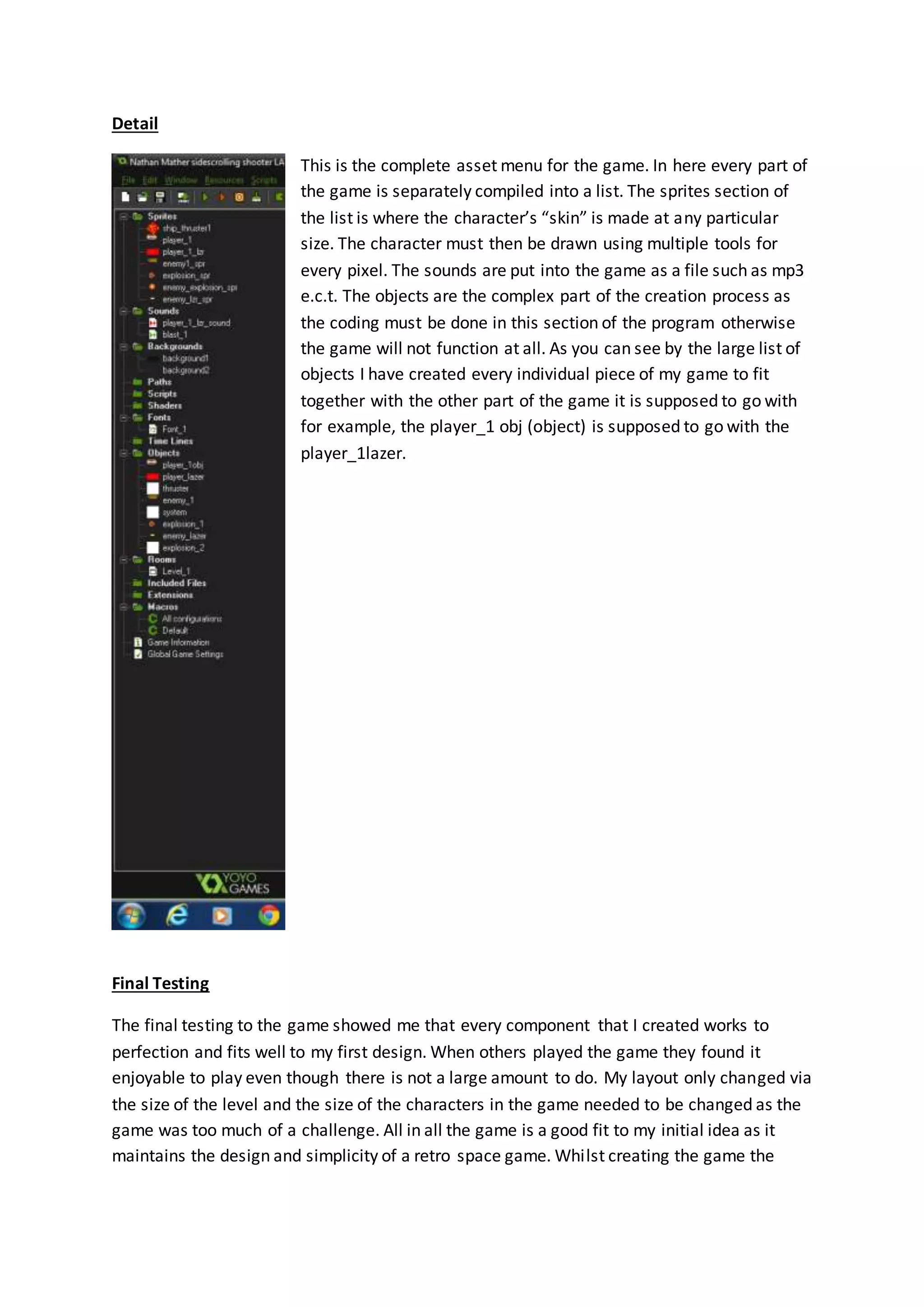 Detail 
This is the complete asset menu for the game. In here every part of 
the game is separately compiled into a list. The sprites section of 
the list is where the character’s “skin” is made at any particular 
size. The character must then be drawn using multiple tools for 
every pixel. The sounds are put into the game as a file such as mp3 
e.c.t. The objects are the complex part of the creation process as 
the coding must be done in this section of the program otherwise 
the game will not function at all. As you can see by the large list of 
objects I have created every individual piece of my game to fit 
together with the other part of the game it is supposed to go with 
for example, the player_1 obj (object) is supposed to go with the 
player_1lazer. 
Final Testing 
The final testing to the game showed me that every component that I created works to 
perfection and fits well to my first design. When others played the game they found it 
enjoyable to play even though there is not a large amount to do. My layout only changed via 
the size of the level and the size of the characters in the game needed to be changed as the 
game was too much of a challenge. All in all the game is a good fit to my initial idea as it 
maintains the design and simplicity of a retro space game. Whilst creating the game the 
 