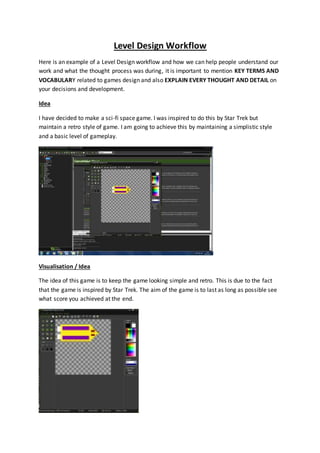 Level Design Workflow 
Here is an example of a Level Design workflow and how we can help people understand our 
work and what the thought process was during, it is important to mention KEY TERMS AND 
VOCABULARY related to games design and also EXPLAIN EVERY THOUGHT AND DETAIL on 
your decisions and development. 
Idea 
I have decided to make a sci-fi space game. I was inspired to do this by Star Trek but 
maintain a retro style of game. I am going to achieve this by maintaining a simplistic style 
and a basic level of gameplay. 
Visualisation / Idea 
The idea of this game is to keep the game looking simple and retro. This is due to the fact 
that the game is inspired by Star Trek. The aim of the game is to last as long as possible see 
what score you achieved at the end. 
 