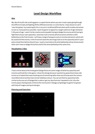 Kieran Owens 
Level Design Workflow 
Idea 
My idea of my 2D side scrolling game is a space theme where you are in outer space going through 
the different levels and fighting off the different enemies in a retro theme. I have chosen to call it 
‘save the galaxy’ my reasoning for this is my aim is to defeat different aliens with missiles and canons 
to earn as many points as possible. I want my game to appeal to a target audience of ages between 
5-18 years of age. I want it to be creative and enjoyable having to dodge the enemy whilst having to 
fight them of your own spaceship. I want two main enemies which are aliens and then a UFO 
battleship on the final mission. I will have a range of weapons such as missiles and canons which will 
be used to kill the enemy. In the first level I want the alien bugs lock on to the spaceship and it’s your 
job to shoot them before they kill you. I want a level where the alien battleship and we shoot at each 
other and I have to dodge the bullets and kill the alien battleship at the same time. 
Visualisation / Idea 
I have similar ideas to the know game Galaga these are some images of what my spaceship and 
enemies will look like in the game, I chose this design because I wanted my spaceship to have side 
turrets so it looked like it was shooting out of something rather than out of know ware the colours 
resembled red verses blue two normal rebellious colours .You can see that my spaceship looks 
similar to the one out of Galaga that is where I got my idea from but I tweaked it a bit. Also the 
enemy space ship bug looks similar to the enemy also in Galaga using Galaga my game has grown 
with help of imagery and sprite designs. 
Planning and Execution 
 