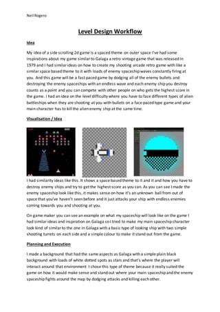 Neil Rogero 
Level Design Workflow 
Idea 
My idea of a side scrolling 2d game is a spaced theme on outer space I’ve had some 
inspirations about my game similar to Galaga a retro vintage game that was released in 
1979 and I had similar ideas on how to create my shooting arcade retro game with like a 
similar space based theme to it with loads of enemy spaceship waves constantly firing at 
you. And this game will be a fast paced game by dodging all of the enemy bullets and 
destroying the enemy spaceships with an endless wave and each enemy ship you destroy 
counts as a point and you can compete with other people on who gets the highest score in 
the game. I had an idea on the level difficulty where you have to face different types of alien 
battleships when they are shooting at you with bullets on a face paced type game and your 
main character has to kill the alien enemy ship at the same time. 
Visualisation / Idea 
I had similarity ideas like this. It shows a space based theme to it and it and how you have to 
destroy enemy ships and try to get the highest score as you can. As you can see I made the 
enemy spaceship look like this, it makes sense on how it’s an unknown ball from out of 
space that you’ve haven’t seen before and it just attacks your ship with endless enemies 
coming towards you and shooting at you. 
On game maker you can see an example on what my spaceship will look like on the game I 
had similar ideas and inspiration on Galaga so I tried to make my main spaceship character 
look kind of similar to the one in Galaga with a basic type of looking ship with two simple 
shooting turrets on each side and a simple colour to make it stand out from the game. 
Planning and Execution 
I made a background that had the same aspects as Galaga with a simple plain black 
background with loads of white dotted spots as stars and that’s where the player will 
interact around that environment I chose this type of theme because it really suited the 
game on how it would make sense and stand out where your main spaceship and the enemy 
spaceship fights around the map by dodging attacks and killing each other. 
 