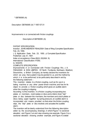 * GB780095 (A)
Description: GB780095 (A) ? 1957-07-31
Improvements in or connected with friction couplings
Description of GB780095 (A)
PATENT SPECIFICATION
Inventor: JOHN ANDREW FISHLEIGH Date of filing Complete Specification:
Feb. 23, 1956.
( t} Application Date: Feb. 23, 1955. p' Complete Specification
Published: July 31, 1957.
Index at acceptance:-Class 80(2), S2(A3A: X).
International Classification:-FO6d.
lo. 5432/55.
COMPLETE SPECIFICATION
Improvements in or Connected with Friction Couplings We, J. A.
FISHLEIGH & SON LIMITED, Of North Fordlands, Northaam, Bideford,
Devonshire, a British Company, do hereby declare the inventions for
which we pray that a patent may be granted to us, and the method by
which it is to be performed, to be particularly described in and by
the following statement: -
This invention relates to a friction coupling, such as for use in a
baling machine or any other power driven machine, and has for its
object to provide a friction coupling which gives an audible alarm
when the coupling is slipping.
According to this invention, in a friction coupling incorporating two
plates or members, clutch plates or discs and a fabric-lined "slip"
plate or disc between the members, the members and clutch plates or
discs being urged together by spring pressure, an audible alarm is
incorporated and means provided so that when the friction coupling
slips, the "slip" plate or disc revolves and actuates the audible
alarm.
The invention will be dearly understood from the following description
aided by the accompanying drawings, in which:Figure 1 is sectional
elevation and Figure 2 an end view showing one example. Figure 3 is a
sectional elevation showing another example, and Figure 4 a detail
 