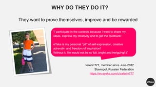 WHY DO THEY DO IT?
They want to prove themselves, improve and be rewarded
"I participate in the contests because I want to share my
ideas, express my creativity and to get the feedback!
eYeka is my personal “pill” of self-expression, creative
adrenalin and freedom of inspiration!
Without it, life would not be so full, bright and intriguing!:)"
valerirr777, member since June 2012
Stavropol, Russian Federation
https://en.eyeka.com/u/valerirr777
 