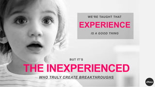 WE’RE TAUGHT THAT
EXPERIENCE
IS A GOOD THING
BUT IT’S
THE INEXPERIENCED
WHO TRULY CREATE BREAKTHROUGHS
 