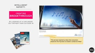 INTELLIGENT
NAÏVETY:
CREATING
BREAKTHROUGH
BY LOOKING AT A CAR INSIDE
OUT RATHER THAN OUTSIDE IN
“This ad was inspired by ideas that consumers
shared for the Hyundai co-creation contest at eYeka”
 