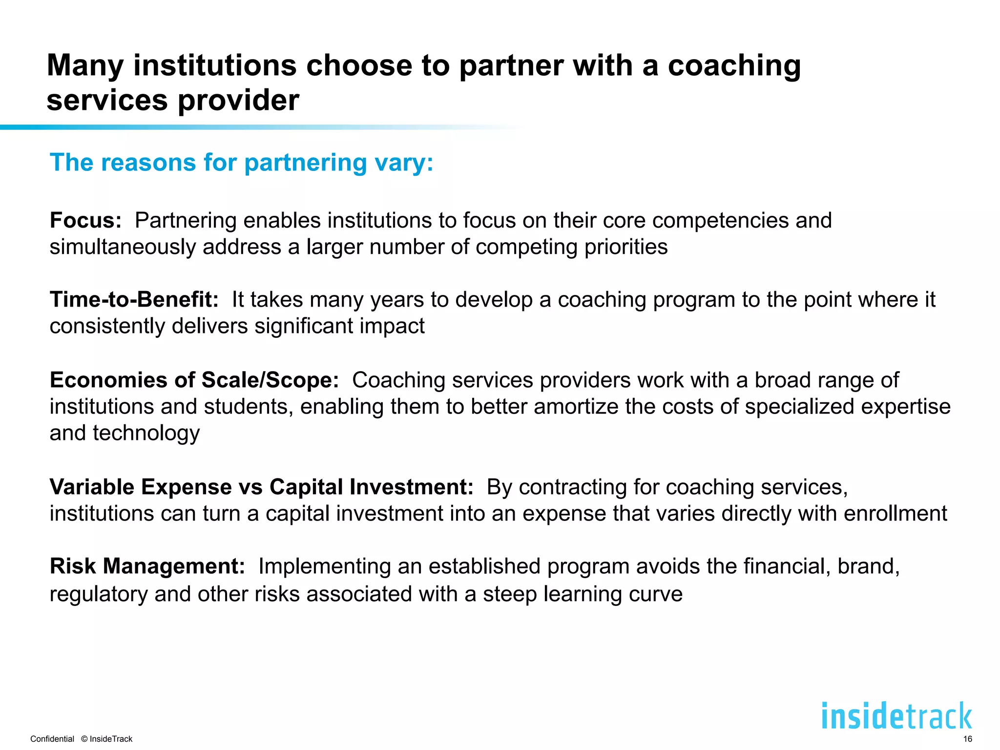 Many institutions choose to partner with a coaching 
services provider 
The reasons for partnering vary: 
Focus: Partnering enables institutions to focus on their core competencies and 
simultaneously address a larger number of competing priorities 
Time-to-Benefit: It takes many years to develop a coaching program to the point where it 
consistently delivers significant impact 
Economies of Scale/Scope: Coaching services providers work with a broad range of 
institutions and students, enabling them to better amortize the costs of specialized expertise 
and technology 
Variable Expense vs Capital Investment: By contracting for coaching services, 
institutions can turn a capital investment into an expense that varies directly with enrollment 
Risk Management: Implementing an established program avoids the financial, brand, 
regulatory and other risks associated with a steep learning curve 
Confidential © InsideTrack 16 
 