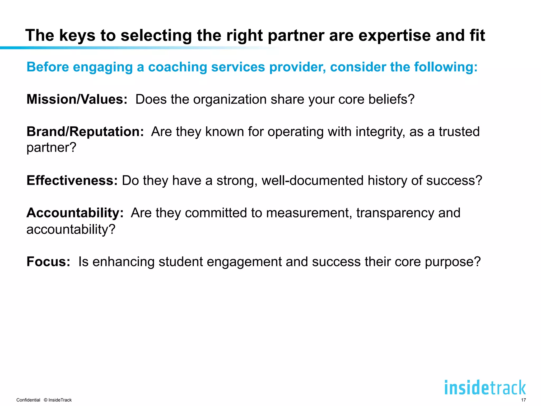 The keys to selecting the right partner are expertise and fit 
Before engaging a coaching services provider, consider the following: 
Mission/Values: Does the organization share your core beliefs? 
Brand/Reputation: Are they known for operating with integrity, as a trusted 
partner? 
Effectiveness: Do they have a strong, well-documented history of success? 
Accountability: Are they committed to measurement, transparency and 
accountability? 
Focus: Is enhancing student engagement and success their core purpose? 
Confidential © InsideTrack 17 
 