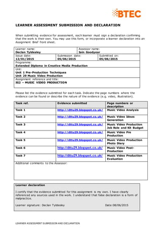 LEARNER ASSESSMENT SUBMISSION AND DECLARATION
LEARNER ASSESSMENT SUBMISSION AND DECLARATION
When submitting evidence for assessment, each learner must sign a declaration confirming
that the work is their own. You may use this form, or incorporate a learner declaration into an
Assignment Brief front sheet.
Learner name:
Declan Tyldesley
Assessor name:
Iain Goodyear
Issue date:
12/01/2015
Submission date:
05/06/2015
Submitted on:
05/06/2015
Programme:
Extended Diploma in Creative Media Production
Unit:
Unit 1 Pre-Production Techniques
Unit 29 Music Video Production
Assignment reference and title:
IG2 – MUSIC VIDEO PRODUCTION
Please list the evidence submitted for each task. Indicate the page numbers where the
evidence can be found or describe the nature of the evidence (e.g. video, illustration).
Task ref. Evidence submitted Page numbers or
description
Task 1 http://dttu29.blogspot.co.uk/ Music Video Analysis
Task 2 http://dttu29.blogspot.co.uk/ Music Video Ideas
Generation
Task 3 http://dttu29.blogspot.co.uk/ Music Video Production
Job Role and Kit Budget
Task 4 http://dttu29.blogspot.co.uk/ Music Video Pre
Production
Task 5 http://dttu29.blogspot.co.uk/ Music Video Production
Photo Diary
Task 6 http://dttu29.blogspot.co.uk/ Music Video Post-
Production
Task 7 http://dttu29.blogspot.co.uk/ Music Video Production
Evaluation
Additional comments to the Assessor:
Learner declaration
I certify that the evidence submitted for this assignment is my own. I have clearly
referenced any sources used in the work. I understand that false declaration is a form of
malpractice.
Learner signature: Declan Tyldesley Date:08/06/2015
 