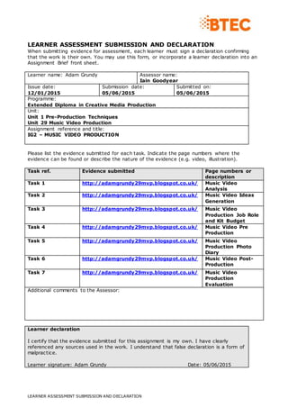LEARNER ASSESSMENT SUBMISSION AND DECLARATION
LEARNER ASSESSMENT SUBMISSION AND DECLARATION
When submitting evidence for assessment, each learner must sign a declaration confirming
that the work is their own. You may use this form, or incorporate a learner declaration into an
Assignment Brief front sheet.
Learner name: Adam Grundy Assessor name:
Iain Goodyear
Issue date:
12/01/2015
Submission date:
05/06/2015
Submitted on:
05/06/2015
Programme:
Extended Diploma in Creative Media Production
Unit:
Unit 1 Pre-Production Techniques
Unit 29 Music Video Production
Assignment reference and title:
IG2 – MUSIC VIDEO PRODUCTION
Please list the evidence submitted for each task. Indicate the page numbers where the
evidence can be found or describe the nature of the evidence (e.g. video, illustration).
Task ref. Evidence submitted Page numbers or
description
Task 1 http://adamgrundy29mvp.blogspot.co.uk/ Music Video
Analysis
Task 2 http://adamgrundy29mvp.blogspot.co.uk/ Music Video Ideas
Generation
Task 3 http://adamgrundy29mvp.blogspot.co.uk/ Music Video
Production Job Role
and Kit Budget
Task 4 http://adamgrundy29mvp.blogspot.co.uk/ Music Video Pre
Production
Task 5 http://adamgrundy29mvp.blogspot.co.uk/ Music Video
Production Photo
Diary
Task 6 http://adamgrundy29mvp.blogspot.co.uk/ Music Video Post-
Production
Task 7 http://adamgrundy29mvp.blogspot.co.uk/ Music Video
Production
Evaluation
Additional comments to the Assessor:
Learner declaration
I certify that the evidence submitted for this assignment is my own. I have clearly
referenced any sources used in the work. I understand that false declaration is a form of
malpractice.
Learner signature: Adam Grundy Date: 05/06/2015
 