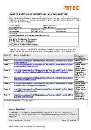 LEARNER ASSESSMENT SUBMISSION AND DECLARATION
LEARNER ASSESSMENT SUBMISSION AND DECLARATION
When submitting evidence for assessment, each learner must sign a declaration confirming
that the work is their own. You may use this form, or incorporate a learner declaration into an
Assignment Brief front sheet.
Learner name:
Jessica Grundy
Assessor name:
Iain Goodyear
Issue date:
12/01/2015
Submission date:
05/06/2015
Submitted on:
05/06/2015
Programme:
Extended Diploma in Creative Media Production
Unit:
Unit 1 Pre-Production Techniques
Unit 29 Music Video Production
Assignment reference and title:
IG2 – MUSIC VIDEO PRODUCTION
Please list the evidence submitted for each task. Indicate the page numbers where the
evidence can be found or describe the nature of the evidence (e.g. video, illustration).
Task ref. Evidence submitted Page
numbers or
description
Task 1 http://jessgrundyunit29.blogspot.co.uk/search/label/Music%20Vid
eo%20Analysis
Music Video
Analysis
Task 2 http://jessgrundyunit29.blogspot.co.uk/search/label/Music%20Vid
eo%20Ideas%20Generation
Music Video
Ideas
Generation
Task 3 http://jessgrundyunit29.blogspot.co.uk/search/label/Music%20Vid
eo%20Production%20Job%20Role%20and%20Kit%20Budget
Music Video
Production
Job Role and
Kit Budget
Task 4 http://jessgrundyunit29.blogspot.co.uk/search/label/Music%20Vid
eo%20Pre%20Production
Music Video
Pre
Production
Task 5 http://jessgrundyunit29.blogspot.co.uk/search/label/Music%20Vid
eo%20Production%20Photo%20Diary
Music Video
Production
Photo Diary
Task 6 http://jessgrundyunit29.blogspot.co.uk/search/label/Music%20Vid
eo%20Post%20Production
Music Video
Post-
Production
Task 7 http://jessgrundyunit29.blogspot.co.uk/search/label/Music%20Pro
duction%20Evaluation
Music Video
Production
Evaluation
Additional comments to the Assessor:
Learner declaration
I certify that the evidence submitted for this assignment is my own. I have clearly
referenced any sources used in the work. I understand that false declaration is a form of
malpractice.
Learner signature: J.Grundy Date: 08/06/2015
 