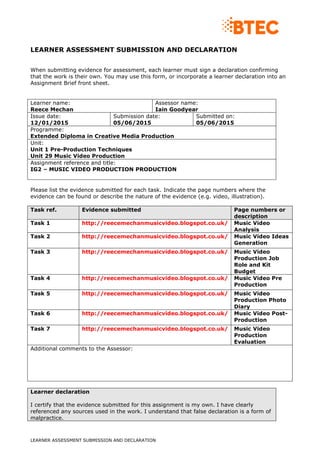 LEARNER ASSESSMENT SUBMISSION AND DECLARATION
LEARNER ASSESSMENT SUBMISSION AND DECLARATION
When submitting evidence for assessment, each learner must sign a declaration confirming
that the work is their own. You may use this form, or incorporate a learner declaration into an
Assignment Brief front sheet.
Learner name:
Reece Mechan
Assessor name:
Iain Goodyear
Issue date:
12/01/2015
Submission date:
05/06/2015
Submitted on:
05/06/2015
Programme:
Extended Diploma in Creative Media Production
Unit:
Unit 1 Pre-Production Techniques
Unit 29 Music Video Production
Assignment reference and title:
IG2 – MUSIC VIDEO PRODUCTION PRODUCTION
Please list the evidence submitted for each task. Indicate the page numbers where the
evidence can be found or describe the nature of the evidence (e.g. video, illustration).
Task ref. Evidence submitted Page numbers or
description
Task 1 http://reecemechanmusicvideo.blogspot.co.uk/ Music Video
Analysis
Task 2 http://reecemechanmusicvideo.blogspot.co.uk/ Music Video Ideas
Generation
Task 3 http://reecemechanmusicvideo.blogspot.co.uk/ Music Video
Production Job
Role and Kit
Budget
Task 4 http://reecemechanmusicvideo.blogspot.co.uk/ Music Video Pre
Production
Task 5 http://reecemechanmusicvideo.blogspot.co.uk/ Music Video
Production Photo
Diary
Task 6 http://reecemechanmusicvideo.blogspot.co.uk/ Music Video Post-
Production
Task 7 http://reecemechanmusicvideo.blogspot.co.uk/ Music Video
Production
Evaluation
Additional comments to the Assessor:
Learner declaration
I certify that the evidence submitted for this assignment is my own. I have clearly
referenced any sources used in the work. I understand that false declaration is a form of
malpractice.
 