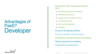 © 2015 Cisco and/or its affiliates. All rights reserved. Cisco PublicPresentation ID
Advantages of
PaaS?
Developer
•  Features for ‘free’, reduces per-product
load.
●  Automated deployments and scaling.
●  Middleware as a service.
●  Logging and monitoring as a service.
●  Load balancing & HA.
●  Zero downtime upgrades.
●  Portability.
•  Focus on developing software.
•  Enforces scalable coding practices.
•  Guarantees cross-environment consistency.
•  Reduce cloud-burst complexity.
•  Faster time to production.
 