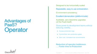 © 2015 Cisco and/or its affiliates. All rights reserved. Cisco PublicPresentation ID
Advantages of
PaaS?
Operator
•  Designed to be horizontally scaled
•  Repeatable, easy to use orchestration.
•  Environment consistency
•  Excellent demarcation (platform/code)
•  Auditable, zero downtime upgrades
(of the PaaS itself)
•  Gives power to development teams without
reducing visibility…
●  Access production logs
●  Control their own production gates
●  Zero cost, consistent dev environments
•  Reduction of operator bottleneck.
…. Faster time to Production
 