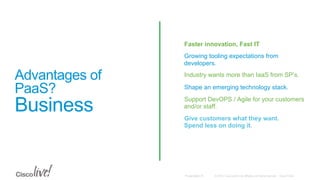 © 2015 Cisco and/or its affiliates. All rights reserved. Cisco PublicPresentation ID
Advantages of
PaaS?
Business
•  Faster innovation, Fast IT
•  Growing tooling expectations from
developers.
•  Industry wants more than IaaS from SP’s.
•  Shape an emerging technology stack.
•  Support DevOPS / Agile for your customers
and/or staff.
•  Give customers what they want.
Spend less on doing it.
 