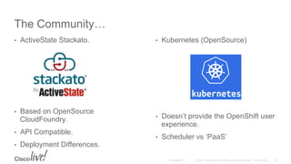 © 2015 Cisco and/or its affiliates. All rights reserved. Cisco PublicPresentation ID
The Community…
•  ActiveState Stackato.
•  Based on OpenSource
CloudFoundry.
•  API Compatible.
•  Deployment Differences.
•  Kubernetes (OpenSource)
•  Doesn’t provide the OpenShift user
experience.
•  Scheduler vs ‘PaaS’
18
 