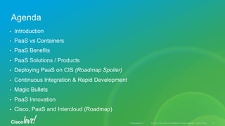© 2015 Cisco and/or its affiliates. All rights reserved. Cisco PublicPresentation ID
•  Introduction
•  PaaS vs Containers
•  PaaS Benefits
•  PaaS Solutions / Products
•  Deploying PaaS on CIS (Roadmap Spoiler)
•  Continuous Integration & Rapid Development
•  Magic Bullets
•  PaaS Innovation
•  Cisco, PaaS and Intercloud (Roadmap)
Agenda
3
 