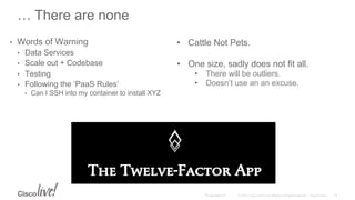 © 2015 Cisco and/or its affiliates. All rights reserved. Cisco PublicPresentation ID
… There are none
•  Words of Warning
•  Data Services
•  Scale out + Codebase
•  Testing
•  Following the ‘PaaS Rules’
•  Can I SSH into my container to install XYZ
30
•  Cattle Not Pets.
•  One size, sadly does not fit all.
•  There will be outliers.
•  Doesn’t use an an excuse.
 