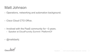 © 2015 Cisco and/or its affiliates. All rights reserved. Cisco PublicPresentation ID
Matt Johnson
•  Operations, networking and automation background.
•  Cisco Cloud CTO Office.
•  Involved with the PaaS community for ~3 years.
•  Speaker at CloudFoundry Summit / PlatformCF
•  @mattdashj
5
 