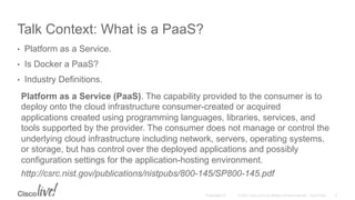 © 2015 Cisco and/or its affiliates. All rights reserved. Cisco PublicPresentation ID
Talk Context: What is a PaaS?
•  Platform as a Service.
•  Is Docker a PaaS?
•  Industry Definitions.
6
Platform as a Service (PaaS). The capability provided to the consumer is to
deploy onto the cloud infrastructure consumer-created or acquired
applications created using programming languages, libraries, services, and
tools supported by the provider. The consumer does not manage or control the
underlying cloud infrastructure including network, servers, operating systems,
or storage, but has control over the deployed applications and possibly
configuration settings for the application-hosting environment.
http://csrc.nist.gov/publications/nistpubs/800-145/SP800-145.pdf
 
