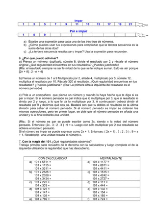 Impar
1 3 5 7 9 11 13 15 17 19 21
Par e impar
1 5 9
a) Escribe una expresión para cada una de las tres tiras de números.
b) ¿Cómo puedes usar tus expresiones para comprobar que la tercera secuencia es la
suma de las otras dos?
c) ¿La tercera secuencia resulta par o impar? Usa la expresión para responder.
6. ¿Por qué puedo adivinar?
a) Piensa un número, duplícalo, súmale 8, divide el resultado por 2 y réstale el número
original ¿Qué regularidad encuentras en tus resultados? ¿Puedes justificarla?
(Rta: el resultado siempre va ser la mitad de lo que se le indique sumar. Esto es así porque
[2n + 8] : 2 - n = 4)
b) Piensa un número de 1 a 9 Multiplícalo por 2, añade 4, multiplícalo por 5, súmale 12,
multiplica el resultado por 10. Réstale 320 al resultado. ¿Qué regularidad encuentras en tus
resultados? ¿Puedes justificarla? (Rta: La primera cifra a izquierda del resultado es el
número pensado)
c) Pide a un compañero que piense un número y cuando lo haya hecho que te diga si es
par o impar. Si el número pensado es par indica que lo multiplique por 3, que al resultado lo
divida por 2 y luego, a lo que le da lo multiplique por 3. A continuación deberá dividir el
resultado por 9 y decirnos qué nos da. Bastará con que tu dobles el resultado de la última
división para saber el número pensado. Si el número pensado es impar se ordenan las
mismas operaciones, pero en primer lugar, se pide que al número pensado se añada una
unidad y tú al final restarás esa unidad.
(Rta.: Si el número es par se puede escribir como 2x, siendo x la mitad del número
pensado. Entonces: (2x . 3 : 2 . 3 ) : 9 = x. Luego con sólo multiplicar por 2 ese resultado se
obtiene el número pensado.
Si el número es impar se puede expresar como 2x + 1. Entonces: ( 2x + 1) . 3 : 2 . 3 ) : 9 = x
+ 1. Restándole una unidad resulta el número x.
7. Con la magia del 101.¿Qué regularidades observas?
Trabaja primero cada recuadro de la derecha con la calculadora y luego completa el de la
izquierda utilizando la regularidad que haz descubierto.
CON CALCULADORA MENTALMENTE
a) 101 x 5511 =
101 x 1155 =
101 x 3311 =
a) 101 x 1177 =
101 x 8811 =
101 x 4411 =
b) 101 x 2525 =
101 x 2020 =
101 x 3434 =
c) 101 x 1515 =
101 x 4242 =
101 x 2727 =
c) 101 x 222 =
101 x 333 =
d) 101 x 111 =
101 x 444 =
d) 101 x 123 =
101 x 147 =
101 x 138 =
e) 101 x 132 =
101 x 154 =
101 x 185 =
e) 101 x 789 = f) 101 x 724 =
 