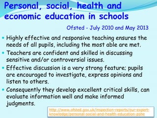  Highly effective and responsive teaching ensures the
needs of all pupils, including the most able are met.
 Teachers are confident and skilled in discussing
sensitive and/or controversial issues.
 Effective discussion is a very strong feature; pupils
are encouraged to investigate, express opinions and
listen to others.
 Consequently they develop excellent critical skills, can
evaluate information well and make informed
judgments.
Personal, social, health and
economic education in schools
Ofsted - July 2010 and May 2013
http://www.ofsted.gov.uk/inspection-reports/our-expert-
knowledge/personal-social-and-health-education-pshe
 
