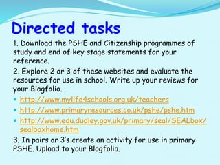 Directed tasks
1. Download the PSHE and Citizenship programmes of
study and end of key stage statements for your
reference.
2. Explore 2 or 3 of these websites and evaluate the
resources for use in school. Write up your reviews for
your Blogfolio.
 http://www.mylife4schools.org.uk/teachers
 http://www.primaryresources.co.uk/pshe/pshe.htm
 http://www.edu.dudley.gov.uk/primary/seal/SEALbox/
sealboxhome.htm
3. In pairs or 3’s create an activity for use in primary
PSHE. Upload to your Blogfolio.
 