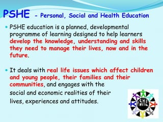 PSHE - Personal, Social and Health Education
 PSHE education is a planned, developmental
programme of learning designed to help learners
develop the knowledge, understanding and skills
they need to manage their lives, now and in the
future.
 It deals with real life issues which affect children
and young people, their families and their
communities, and engages with the
social and economic realities of their
lives, experiences and attitudes.
 