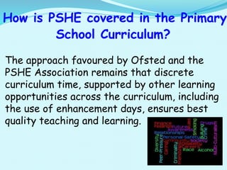How is PSHE covered in the Primary
School Curriculum?
The approach favoured by Ofsted and the
PSHE Association remains that discrete
curriculum time, supported by other learning
opportunities across the curriculum, including
the use of enhancement days, ensures best
quality teaching and learning.
 
