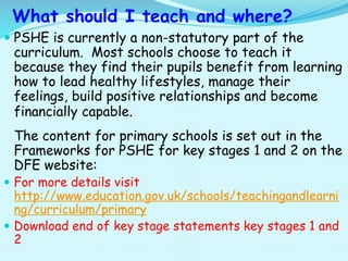 What should I teach and where?
 PSHE is currently a non-statutory part of the
curriculum. Most schools choose to teach it
because they find their pupils benefit from learning
how to lead healthy lifestyles, manage their
feelings, build positive relationships and become
financially capable.
The content for primary schools is set out in the
Frameworks for PSHE for key stages 1 and 2 on the
DFE website:
 For more details visit
http://www.education.gov.uk/schools/teachingandlearni
ng/curriculum/primary
 Download end of key stage statements key stages 1 and
2
 