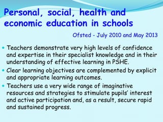 Personal, social, health and
economic education in schools
Ofsted - July 2010 and May 2013
 Teachers demonstrate very high levels of confidence
and expertise in their specialist knowledge and in their
understanding of effective learning in PSHE.
 Clear learning objectives are complemented by explicit
and appropriate learning outcomes.
 Teachers use a very wide range of imaginative
resources and strategies to stimulate pupils’ interest
and active participation and, as a result, secure rapid
and sustained progress.
 
