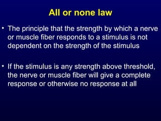 All or none law
• The principle that the strength by which a nerve
or muscle fiber responds to a stimulus is not
dependent on the strength of the stimulus
• If the stimulus is any strength above threshold,
the nerve or muscle fiber will give a complete
response or otherwise no response at all
 