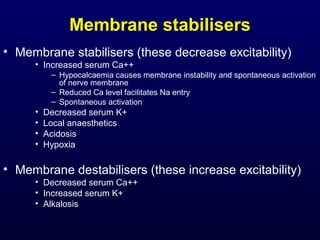 Membrane stabilisers
• Membrane stabilisers (these decrease excitability)
• Increased serum Ca++
– Hypocalcaemia causes membrane instability and spontaneous activation
of nerve membrane
– Reduced Ca level facilitates Na entry
– Spontaneous activation
• Decreased serum K+
• Local anaesthetics
• Acidosis
• Hypoxia
• Membrane destabilisers (these increase excitability)
• Decreased serum Ca++
• Increased serum K+
• Alkalosis
 