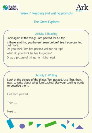 Activity 1: Reading
Look again at the things Tom packed for his trip.
Is there anything you haven’t seen before? See if you can find
out more.
Do you think Tom has packed well for his trip?
What do you think he has forgotten?
Draw a picture of things he might need.
Week 7: Reading and writing prompts
The Great Explorer
Activity 2: Writing
Look at the picture of the things Tom packed. Use ‘first, then,
next’ to write about what Tom packed. Use your spelling words
to describe them.
First Tom packed ….
Then ….
Next ….
 
