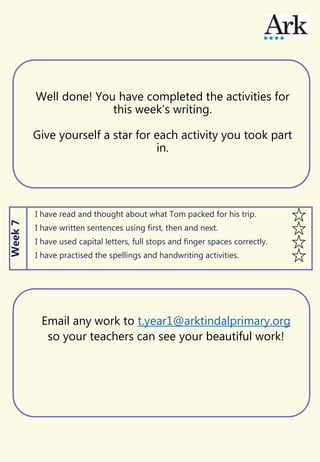 Well done! You have completed the activities for
this week’s writing.
Give yourself a star for each activity you took part
in.
I have read and thought about what Tom packed for his trip.
I have written sentences using first, then and next.
I have used capital letters, full stops and finger spaces correctly.
I have practised the spellings and handwriting activities.
Week7
Email any work to t.year1@arktindalprimary.org
so your teachers can see your beautiful work!
 