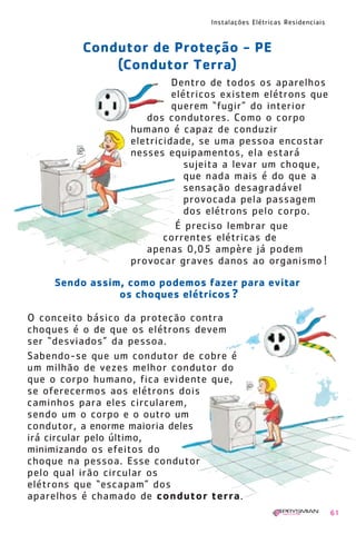 Instalações Elétricas Residenciais
61
O conceito básico da proteção contra
choques é o de que os elétrons devem
ser “desviados” da pessoa.
Sabendo-se que um condutor de cobre é
um milhão de vezes melhor condutor do
que o corpo humano, fica evidente que,
se oferecermos aos elétrons dois
caminhos para eles circularem,
sendo um o corpo e o outro um
condutor, a enorme maioria deles
irá circular pelo último,
minimizando os efeitos do
choque na pessoa. Esse condutor
pelo qual irão circular os
elétrons que “escapam” dos
aparelhos é chamado de condutor terra.
Condutor de Proteção - PE
(Condutor Terra)
Sendo assim, como podemos fazer para evitar
os choques elétricos ?
Dentro de todos os aparelhos
elétricos existem elétrons que
querem “fugir” do interior
dos condutores. Como o corpo
humano é capaz de conduzir
eletricidade, se uma pessoa encostar
nesses equipamentos, ela estará
sujeita a levar um choque,
que nada mais é do que a
sensação desagradável
provocada pela passagem
dos elétrons pelo corpo.
É preciso lembrar que
correntes elétricas de
apenas 0,05 ampère já podem
provocar graves danos ao organismo !
1630 IER 14X21 ok 20.12.2006 17:57 Page 61
 