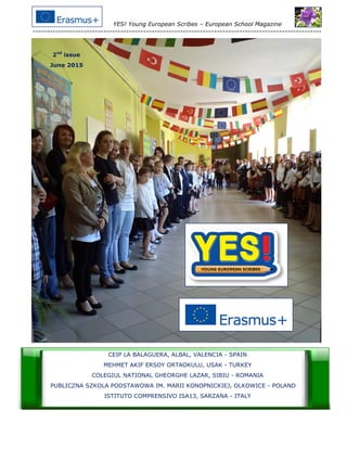 YES! Young European Scribes – European School Magazine
------------------------------------------------------------------------------------------------------
1
2nd
issue
June 2015
CEIP LA BALAGUERA, ALBAL, VALENCIA - SPAIN
MEHMET AKIF ERSOY ORTAOKULU, USAK - TURKEY
COLEGIUL NATIONAL GHEORGHE LAZAR, SIBIU - ROMANIA
PUBLICZNA SZKOLA PODSTAWOWA IM. MARII KONOPNICKIEJ, OLKOWICE - POLAND
ISTITUTO COMPRENSIVO ISA13, SARZANA - ITALY
 