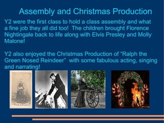 Assembly and Christmas Production Y2 were the first class to hold a class assembly and what  a fine job they all did too!  The children brought Florence Nightingale back to life along with Elvis Presley and Molly Malone! Y2 also enjoyed the Christmas Production of “Ralph the Green Nosed Reindeer”  with some fabulous acting, singing and narrating! 