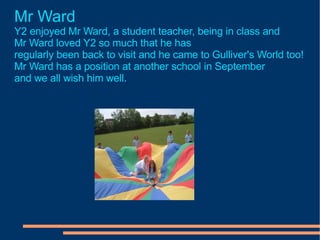 Mr Ward Y2 enjoyed Mr Ward, a student teacher, being in class and  Mr Ward loved Y2 so much that he has  regularly been back to visit and he came to Gulliver's World too! Mr Ward has a position at another school in September and we all wish him well. 