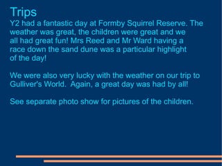 Trips Y2 had a fantastic day at Formby Squirrel Reserve. The weather was great, the children were great and we all had great fun! Mrs Reed and Mr Ward having a  race down the sand dune was a particular highlight of the day! We were also very lucky with the weather on our trip to Gulliver's World.  Again, a great day was had by all! See separate photo show for pictures of the children. 