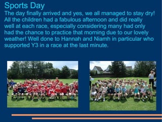 Sports Day The day finally arrived and yes, we all managed to stay dry! All the children had a fabulous afternoon and did really well at each race, especially considering many had only had the chance to practice that morning due to our lovely weather! Well done to Hannah and Niamh in particular who supported Y3 in a race at the last minute.  