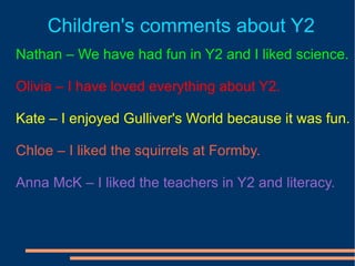 Children's comments about Y2 Nathan – We have had fun in Y2 and I liked science. Olivia – I have loved everything about Y2. Kate – I enjoyed Gulliver's World because it was fun. Chloe – I liked the squirrels at Formby. Anna McK – I liked the teachers in Y2 and literacy. 