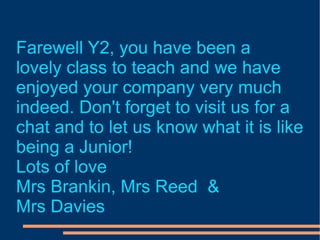 Farewell Y2, you have been a  lovely class to teach and we have  enjoyed your company very much indeed. Don't forget to visit us for a  chat and to let us know what it is like  being a Junior! Lots of love Mrs Brankin, Mrs Reed  & Mrs Davies 