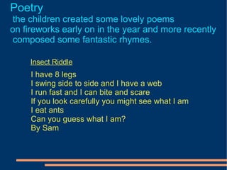 Poetry   the children created some lovely poems on fireworks early on in the year and more recently composed some fantastic rhymes.  Insect Riddle I have 8 legs I swing side to side and I have a web I run fast and I can bite and scare If you look carefully you might see what I am I eat ants Can you guess what I am? By Sam  
