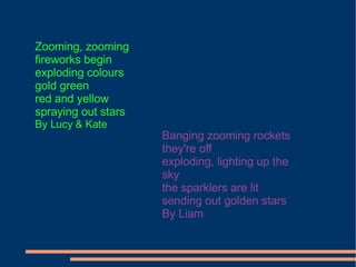 Zooming, zooming fireworks begin exploding colours gold green red and yellow spraying out stars By Lucy & Kate Banging zooming rockets they're off exploding, lighting up the sky the sparklers are lit sending out golden stars By Liam 