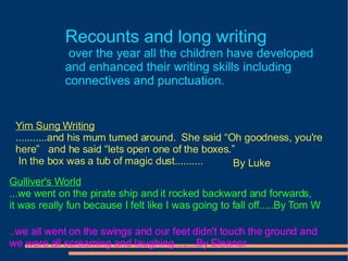 Recounts and long writing   over the year all the children have developed  and enhanced their writing skills including  connectives and punctuation.  Yim Sung Writing ...........and his mum turned around.  She said “Oh goodness, you're  here”  and he said “lets open one of the boxes.”  In the box was a tub of magic dust.......... By Luke Gulliver's World ...we went on the pirate ship and it rocked backward and forwards, it was really fun because I felt like I was going to fall off.....By Tom W ..we all went on the swings and our feet didn't touch the ground and we were all screaming and laughing........By Eleanor 